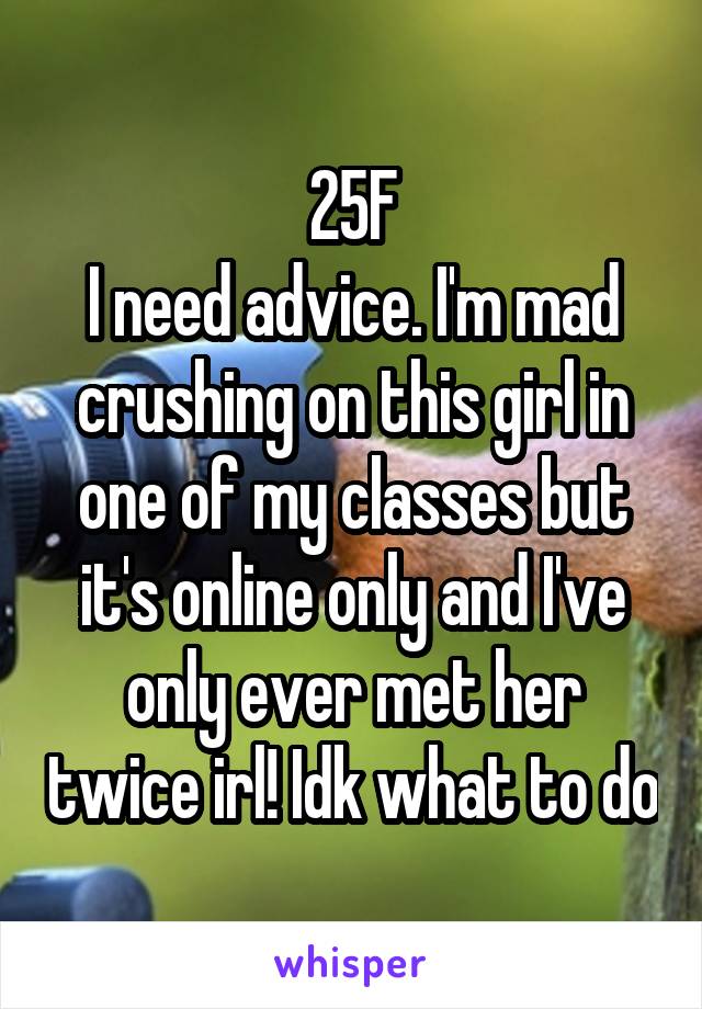 25F
I need advice. I'm mad crushing on this girl in one of my classes but it's online only and I've only ever met her twice irl! Idk what to do