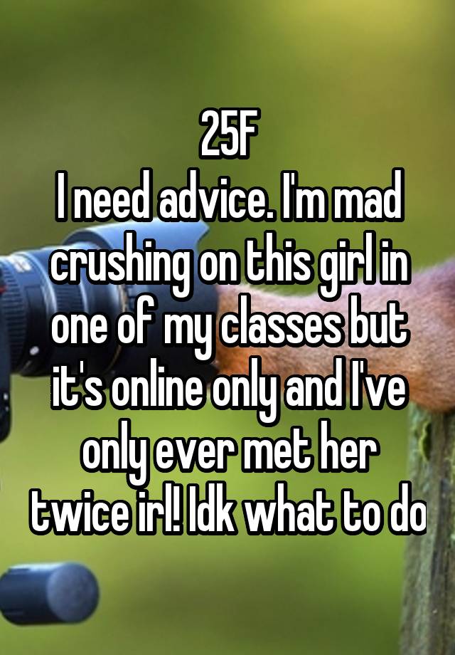 25F
I need advice. I'm mad crushing on this girl in one of my classes but it's online only and I've only ever met her twice irl! Idk what to do