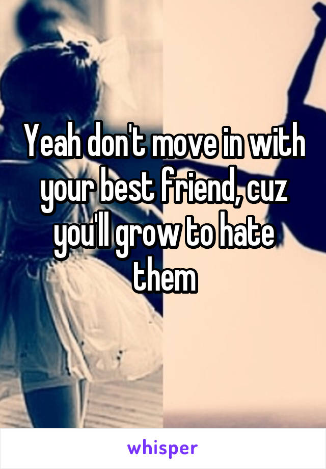 Yeah don't move in with your best friend, cuz you'll grow to hate them
