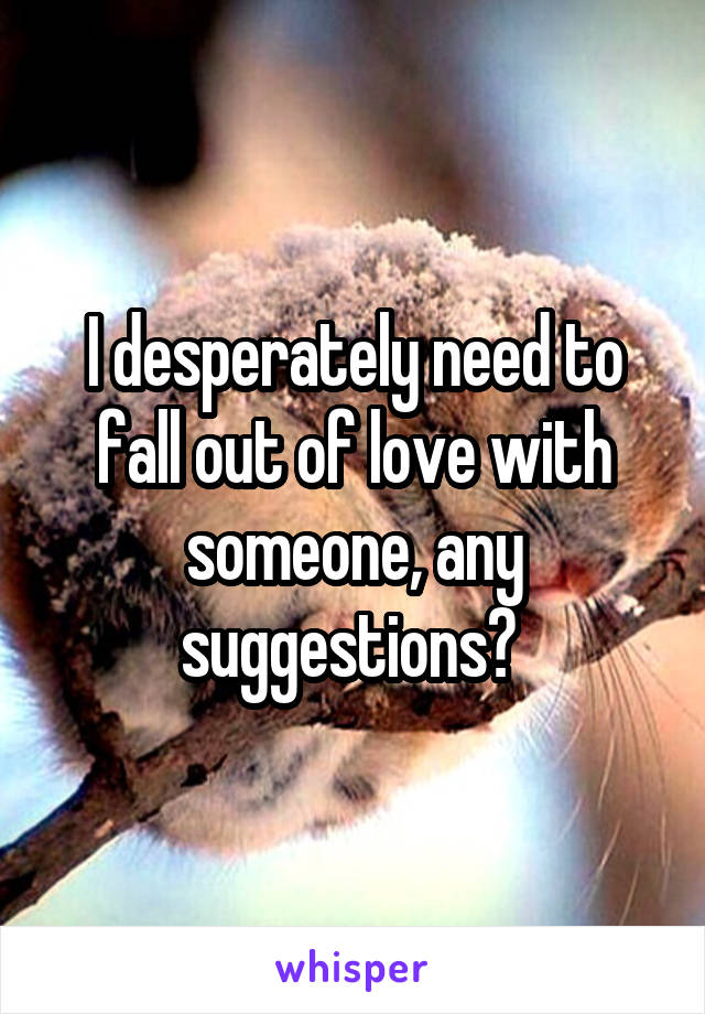 I desperately need to fall out of love with someone, any suggestions? 