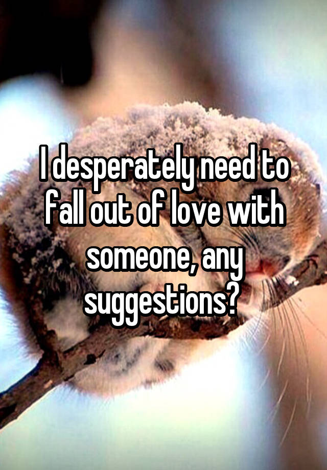 I desperately need to fall out of love with someone, any suggestions? 