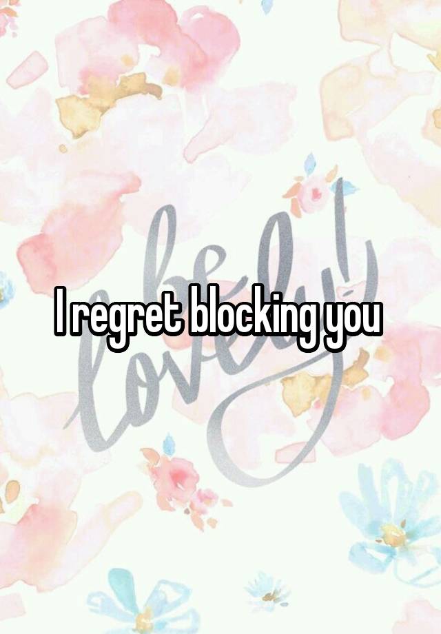 I regret blocking you 