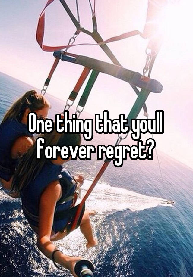 One thing that youll  forever regret? 