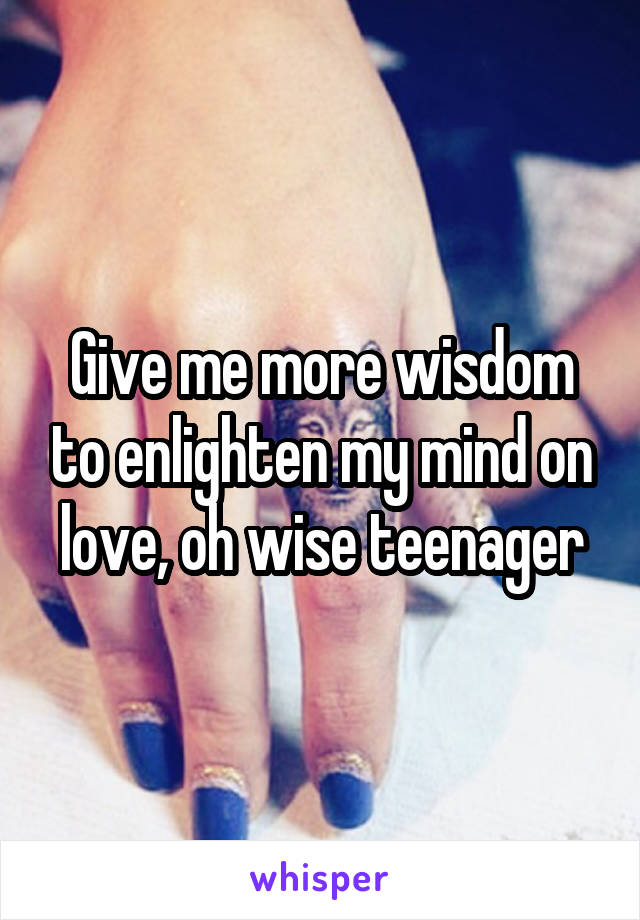 Give me more wisdom to enlighten my mind on love, oh wise teenager