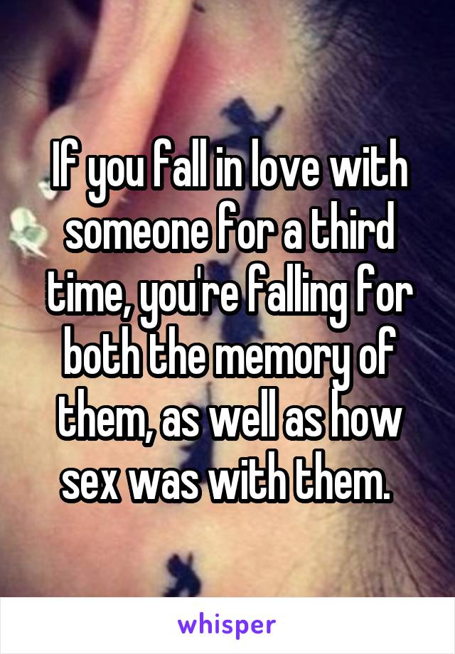 If you fall in love with someone for a third time, you're falling for both the memory of them, as well as how sex was with them. 