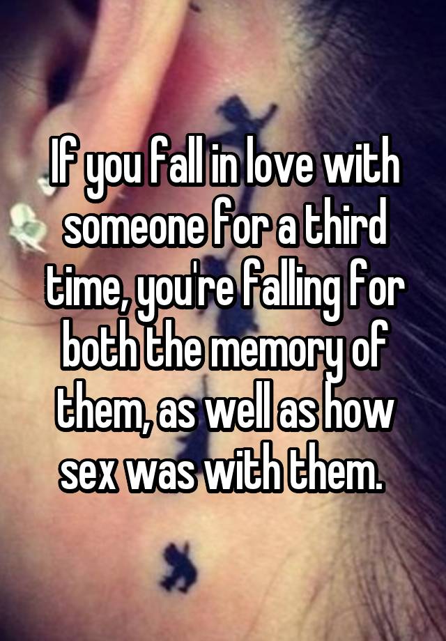 If you fall in love with someone for a third time, you're falling for both the memory of them, as well as how sex was with them. 