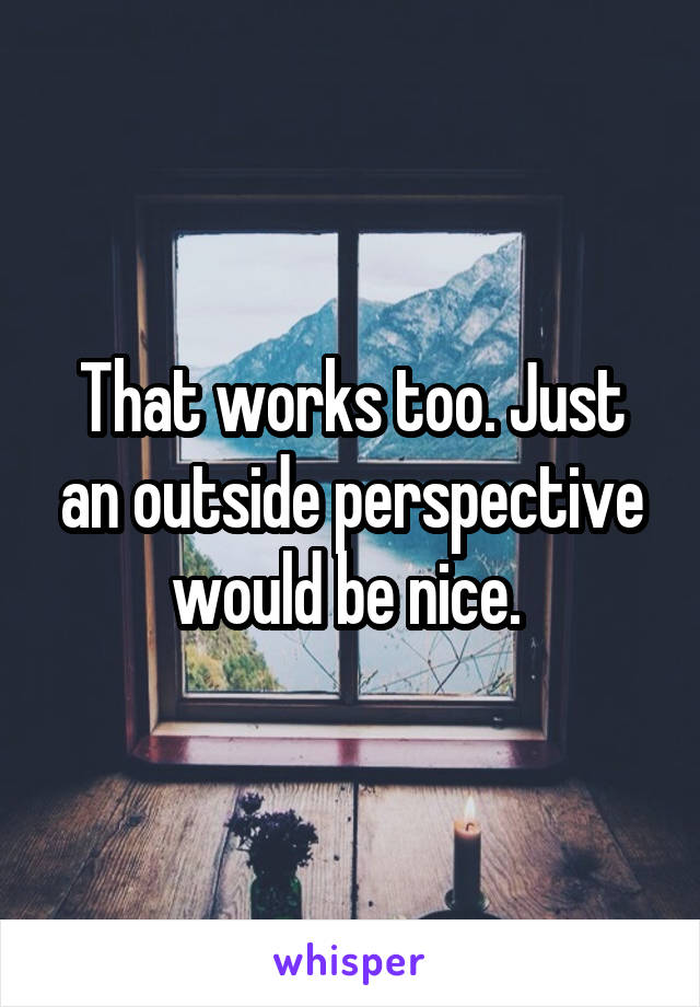 That works too. Just an outside perspective would be nice. 