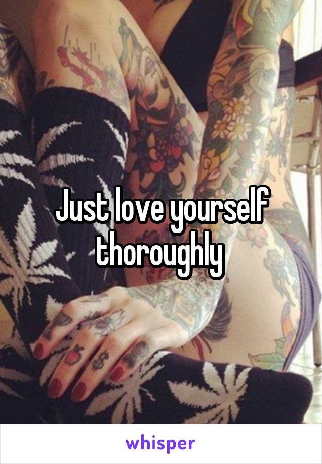 Just love yourself thoroughly 