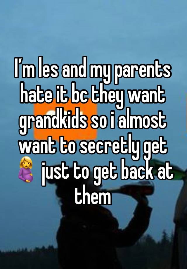 I’m les and my parents hate it bc they want grandkids so i almost want to secretly get 🤰 just to get back at them