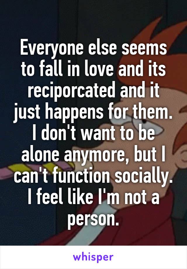 Everyone else seems to fall in love and its reciporcated and it just happens for them. I don't want to be alone anymore, but I can't function socially. I feel like I'm not a person.