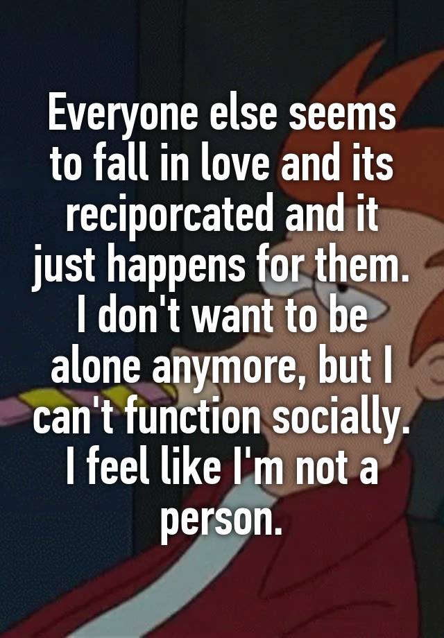 Everyone else seems to fall in love and its reciporcated and it just happens for them. I don't want to be alone anymore, but I can't function socially. I feel like I'm not a person.