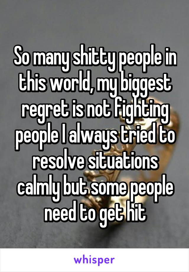 So many shitty people in this world, my biggest regret is not fighting people I always tried to resolve situations calmly but some people need to get hit