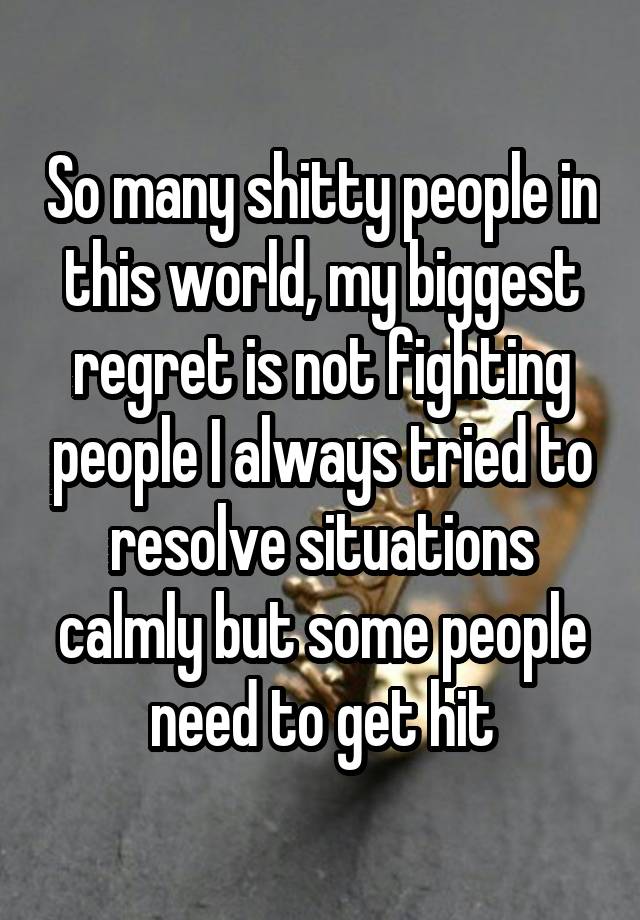 So many shitty people in this world, my biggest regret is not fighting people I always tried to resolve situations calmly but some people need to get hit