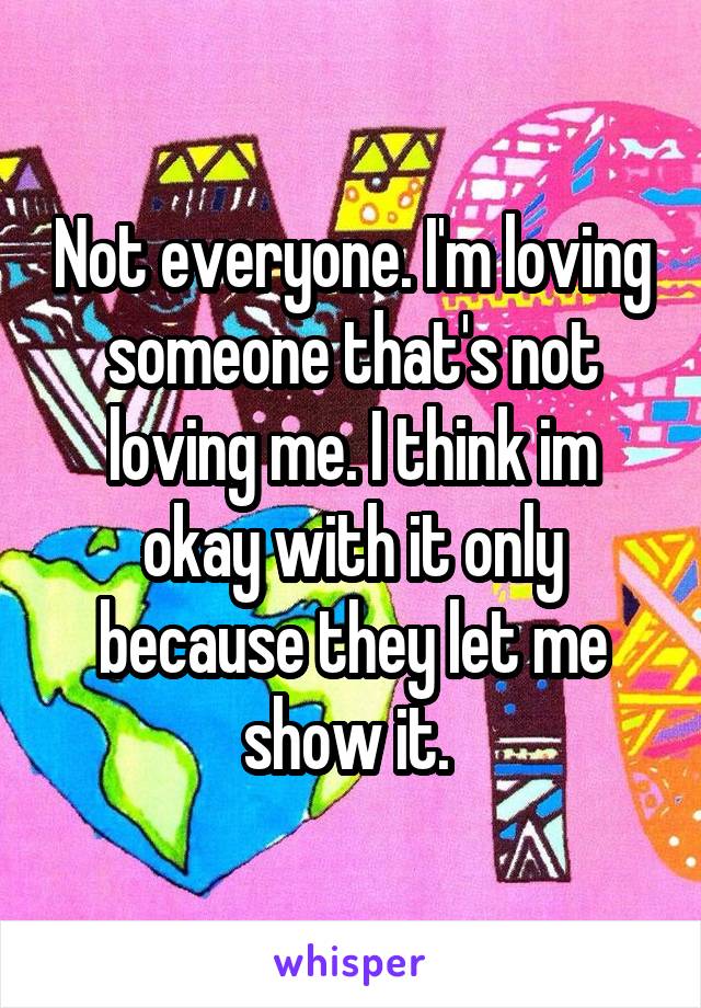 Not everyone. I'm loving someone that's not loving me. I think im okay with it only because they let me show it. 