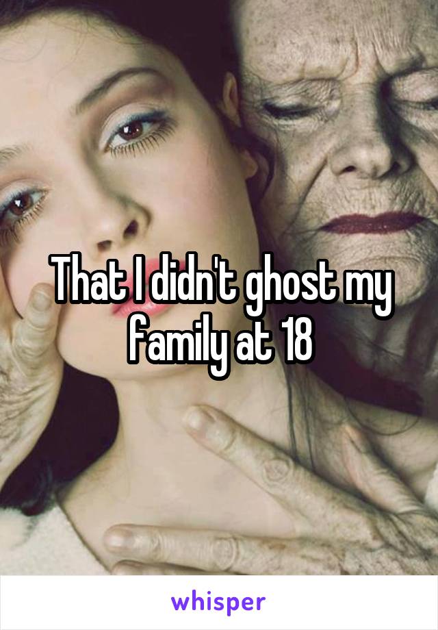 That I didn't ghost my family at 18