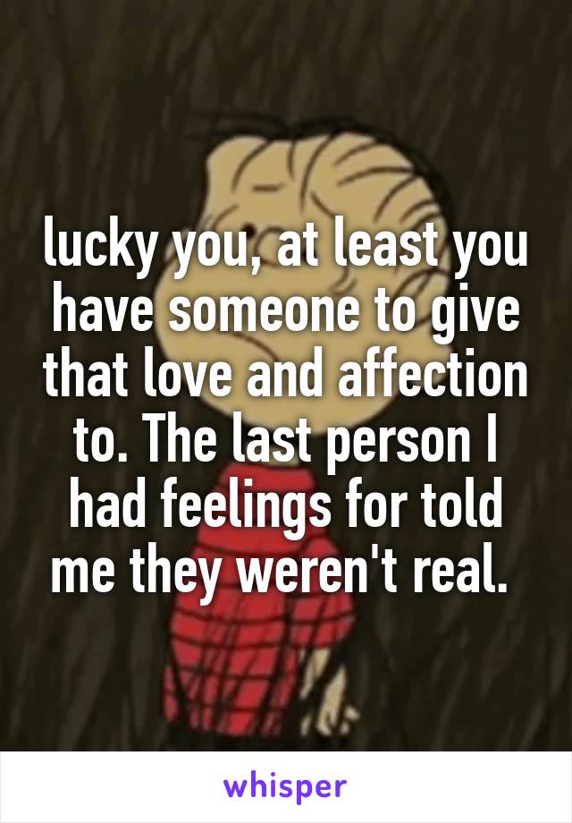 lucky you, at least you have someone to give that love and affection to. The last person I had feelings for told me they weren't real. 