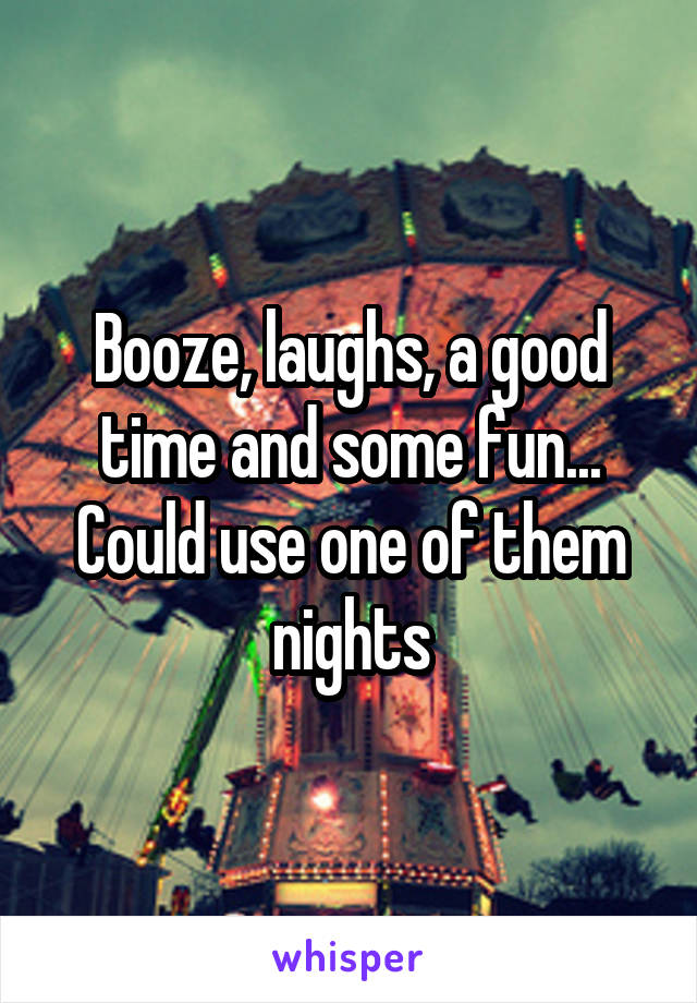 Booze, laughs, a good time and some fun... Could use one of them nights