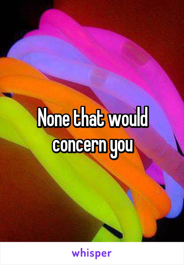 None that would concern you