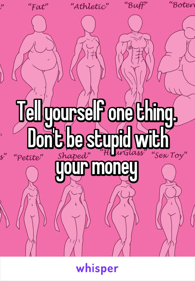 Tell yourself one thing.  Don't be stupid with your money 