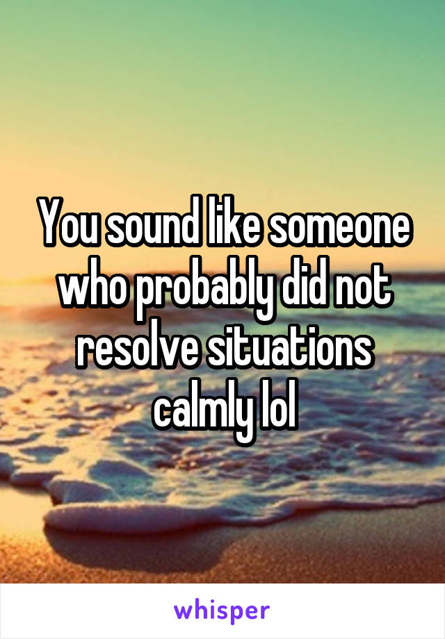 You sound like someone who probably did not resolve situations calmly lol