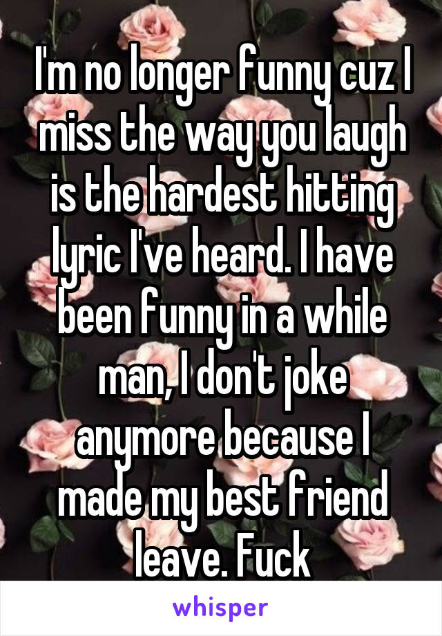 I'm no longer funny cuz I miss the way you laugh is the hardest hitting lyric I've heard. I have been funny in a while man, I don't joke anymore because I made my best friend leave. Fuck