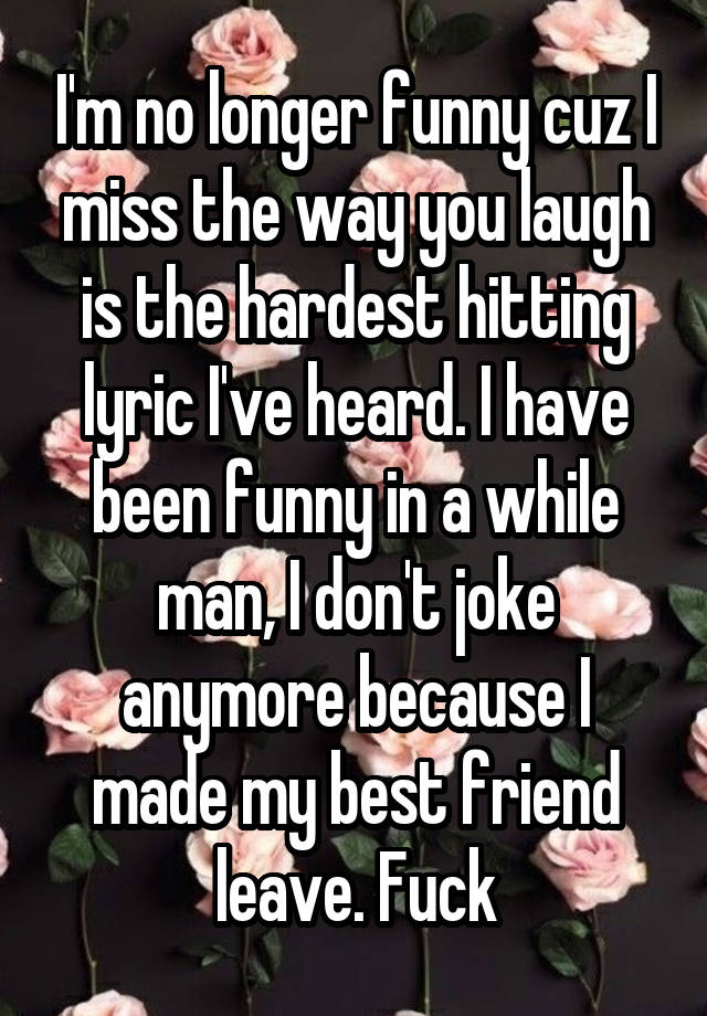 I'm no longer funny cuz I miss the way you laugh is the hardest hitting lyric I've heard. I have been funny in a while man, I don't joke anymore because I made my best friend leave. Fuck