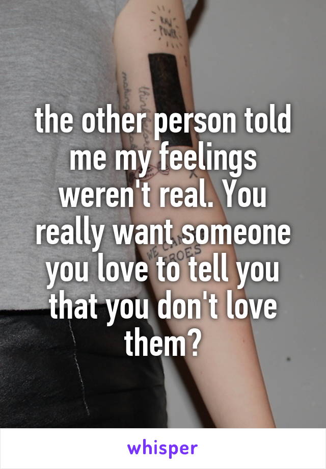 the other person told me my feelings weren't real. You really want someone you love to tell you that you don't love them?