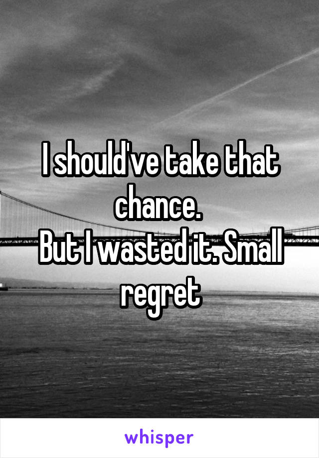 I should've take that chance. 
But I wasted it. Small regret