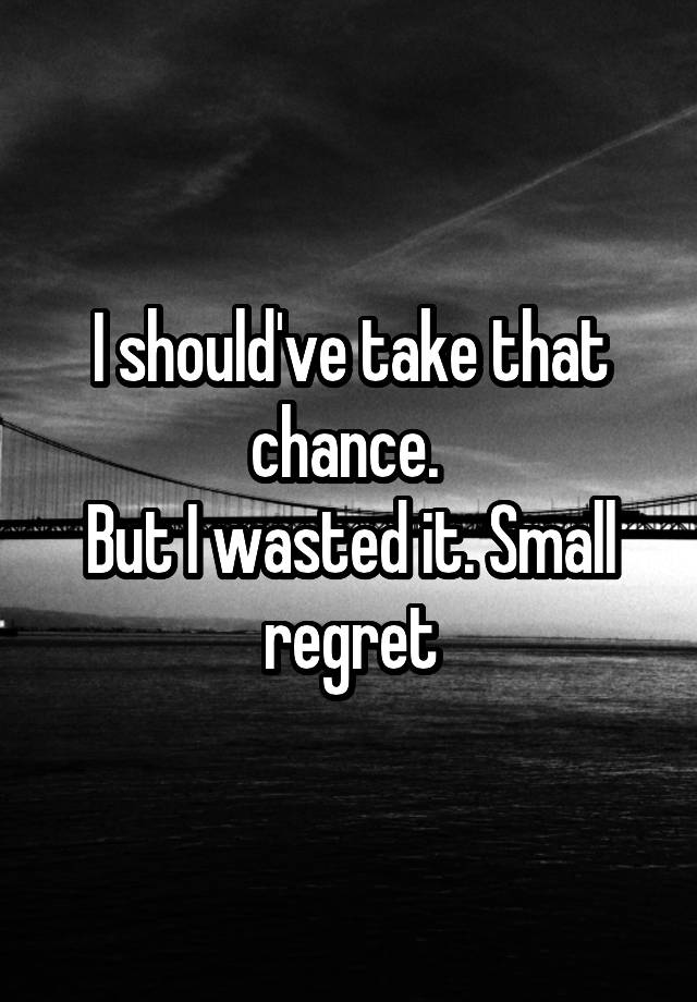 I should've take that chance. 
But I wasted it. Small regret