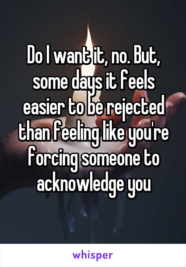 Do I want it, no. But, some days it feels easier to be rejected than feeling like you're forcing someone to acknowledge you
