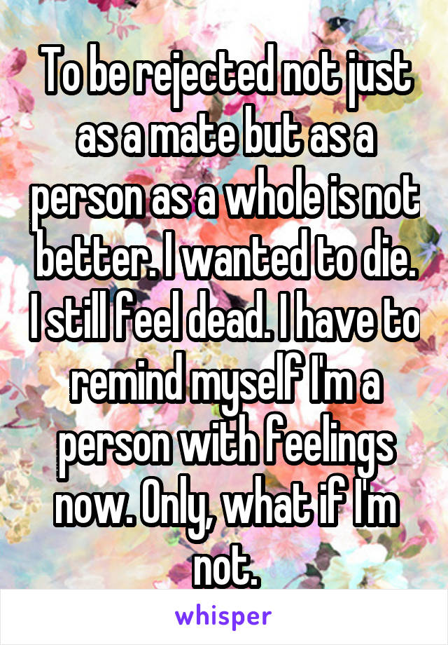 To be rejected not just as a mate but as a person as a whole is not better. I wanted to die. I still feel dead. I have to remind myself I'm a person with feelings now. Only, what if I'm not.