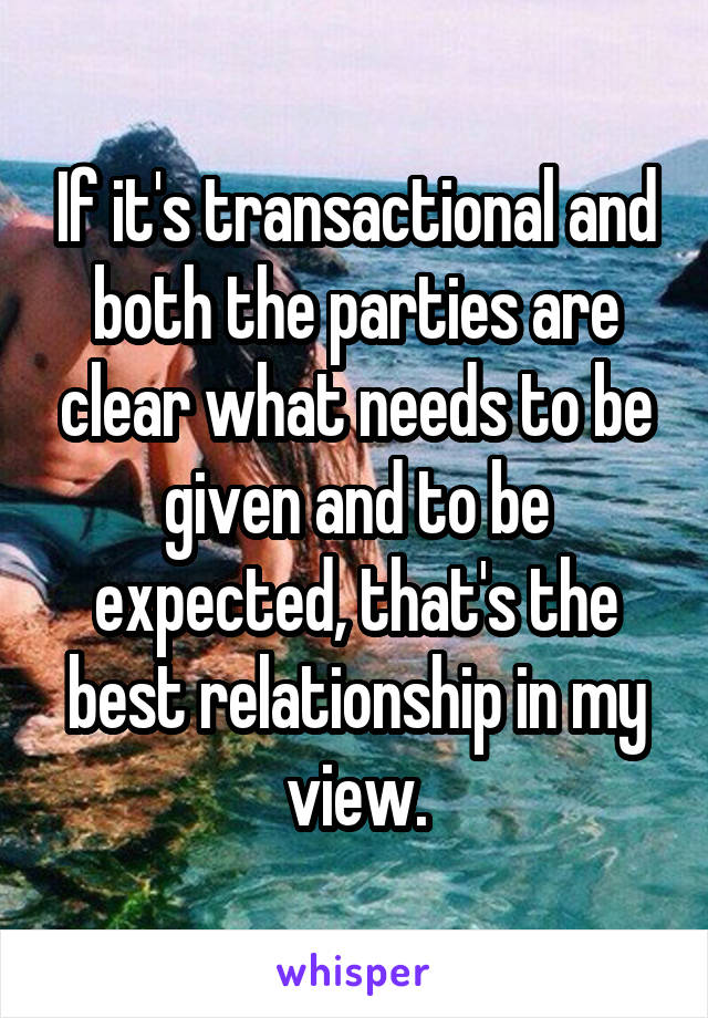 If it's transactional and both the parties are clear what needs to be given and to be expected, that's the best relationship in my view.