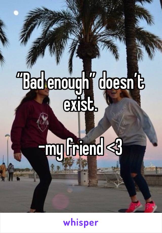 “Bad enough” doesn’t exist. 

-my friend <3