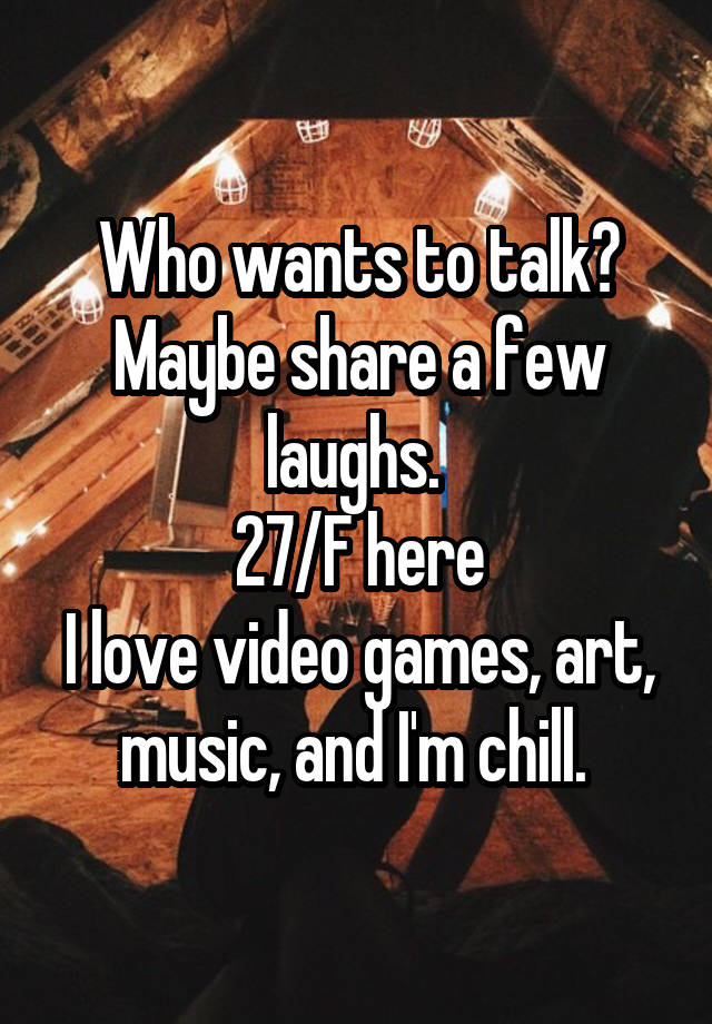 Who wants to talk? Maybe share a few laughs. 
27/F here
I love video games, art, music, and I'm chill. 