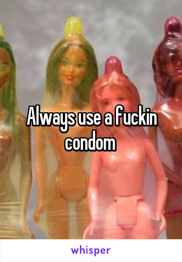 Always use a fuckin condom 