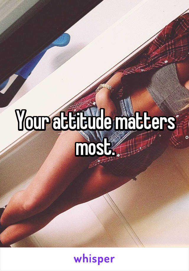 Your attitude matters most.