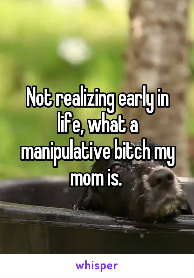 Not realizing early in life, what a manipulative bitch my mom is. 