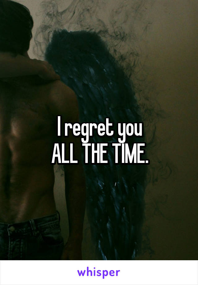 I regret you
ALL THE TIME.