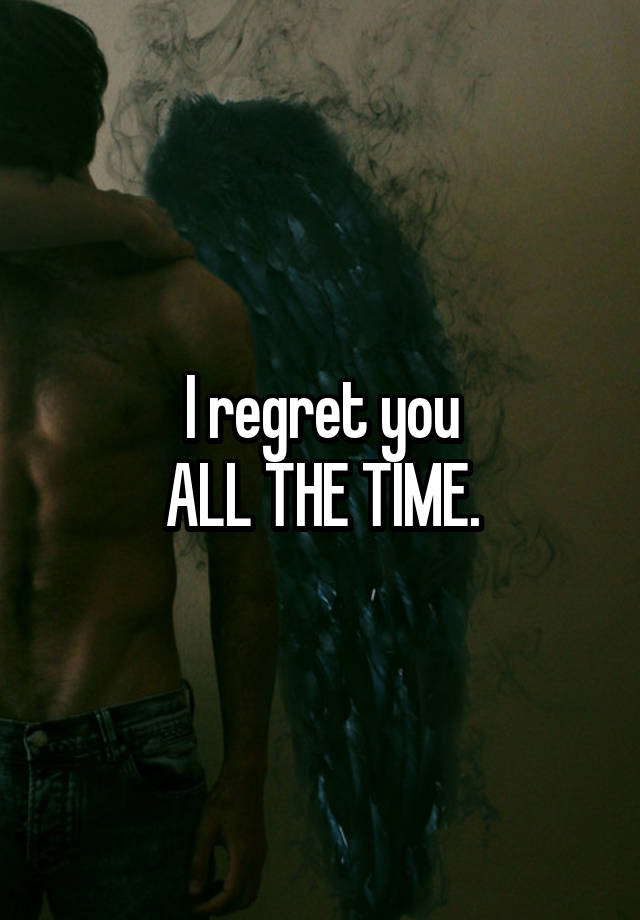 I regret you
ALL THE TIME.