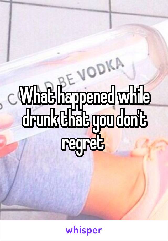 What happened while drunk that you don't regret 