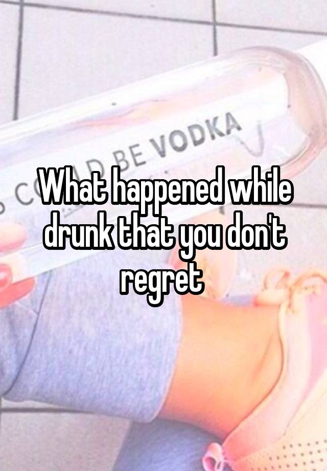 What happened while drunk that you don't regret 