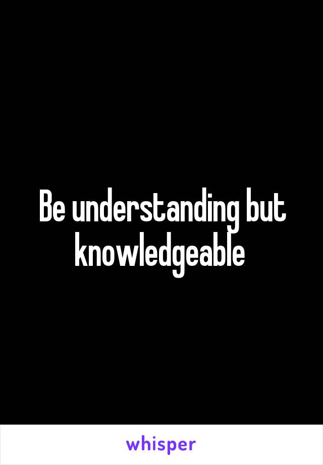 Be understanding but knowledgeable 