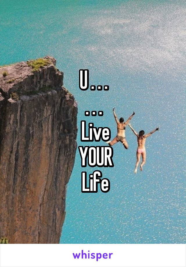 U . . .
. . .
 Live
 YOUR
 Life