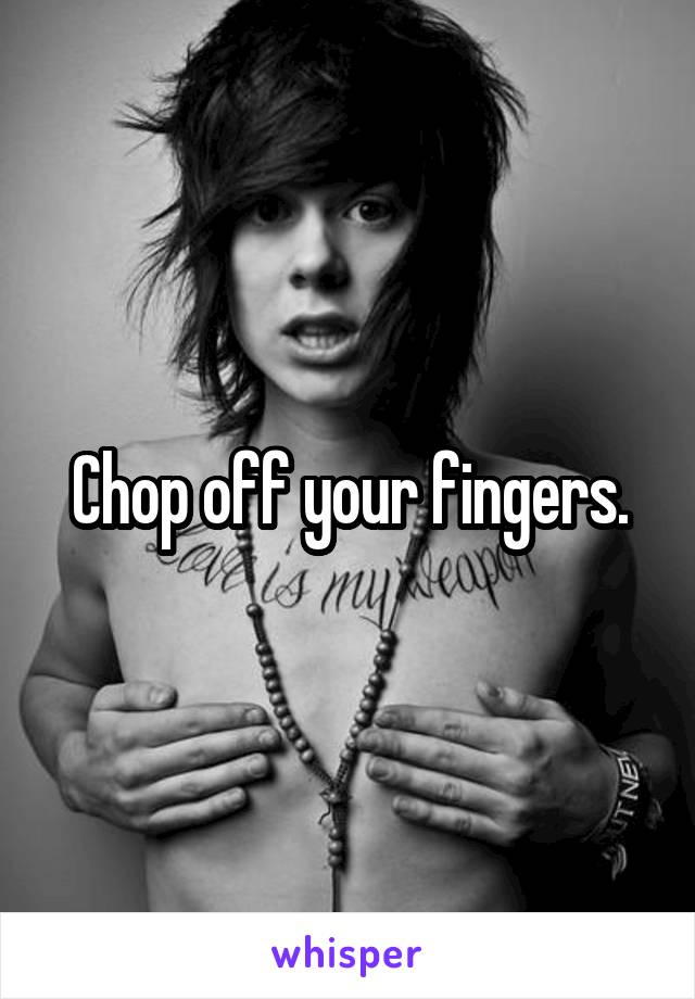 Chop off your fingers.