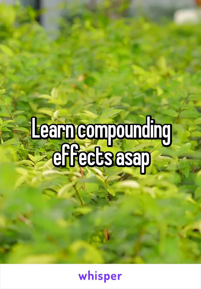 Learn compounding effects asap