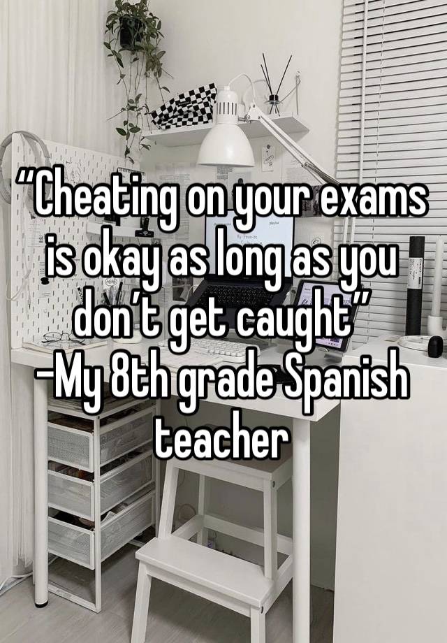 “Cheating on your exams is okay as long as you don’t get caught”
-My 8th grade Spanish teacher