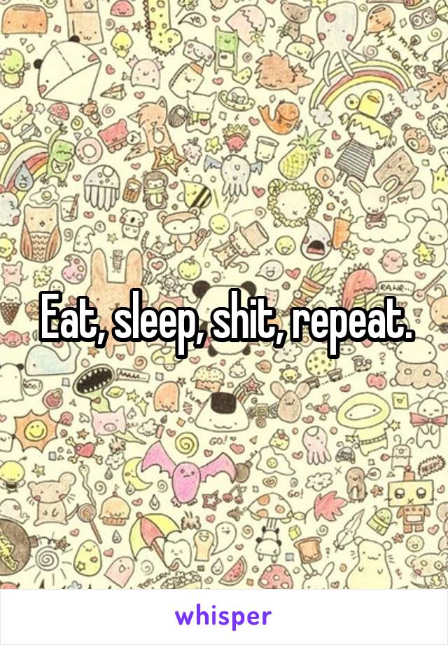 Eat, sleep, shit, repeat.