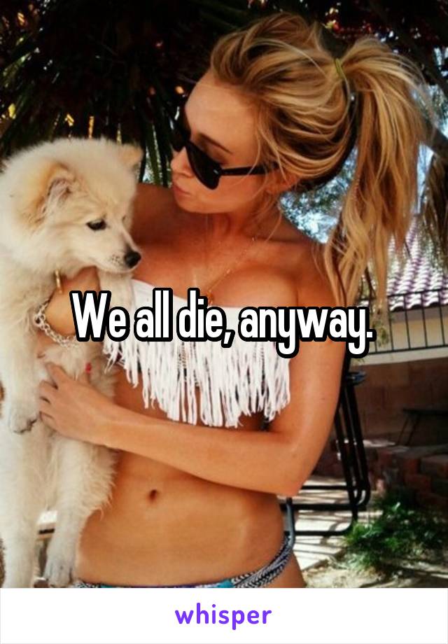 We all die, anyway. 