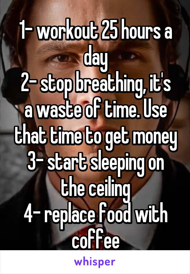 1- workout 25 hours a day
2- stop breathing, it's a waste of time. Use that time to get money
3- start sleeping on the ceiling
4- replace food with coffee