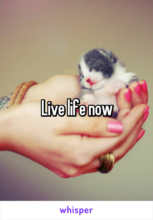 Live life now